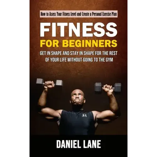 Fitness for Beginners: How to Assess Your Fitness Level and Create a Personal Exercise Plan (Get in Shape and Stay in Shape for the Rest of Y