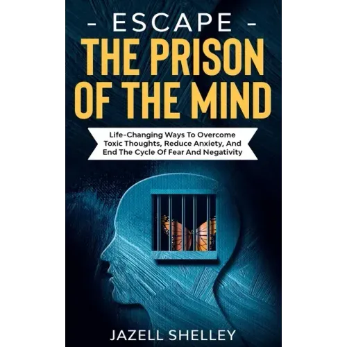 Escape The Prison Of The Mind: Life-changing Ways To Overcome Toxic Thoughts, Reduce Anxiety, And End The Cycle Of Fear And Negativity
