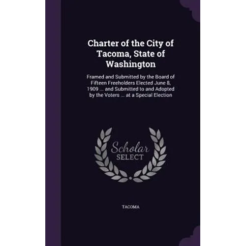 Charter of the City of Tacoma, State of Washington: Framed and Submitted by the Board of Fifteen Freeholders Elected June 8, 1909 ... and Submitted to