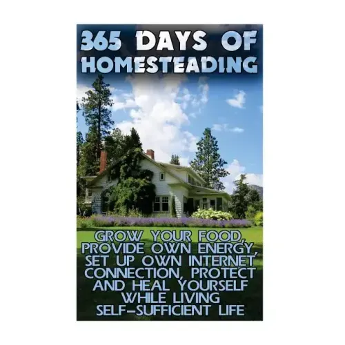 365 Days Of Homesteading: Grow Your Food, Provide Own Energy, Set Up Own Internet Connection, Protect And Heal Yourself While Living Self-Suffic