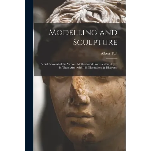 Modelling and Sculpture: a Full Account of the Various Methods and Processes Employed in These Arts: With 118 Illustrations & Diagrams