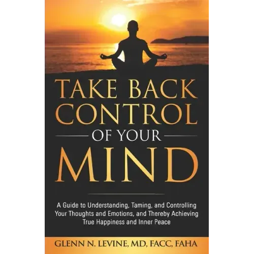 Take Back Control of Your Mind: A Guide to Understanding, Taming, and Controlling Your Thoughts and Emotions, and Thereby Achieving True Happiness and