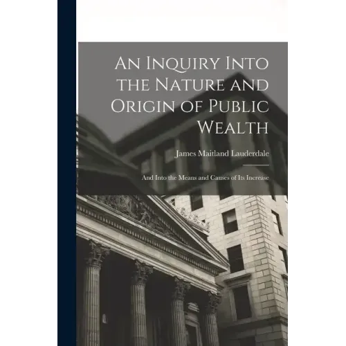 An Inquiry Into the Nature and Origin of Public Wealth: And Into the Means and Causes of Its Increase