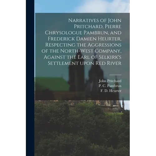 Narratives of John Pritchard, Pierre Chrysologue Pambrun, and Frederick Damien Heurter, Respecting the Aggressions of the North-West Company, Against