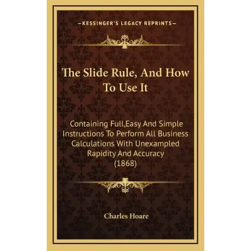 The Slide Rule, and How to Use It: Containing Full, Easy and Simple Instructions to Perform All Business Calculations with Unexampled Rapidity and Acc
