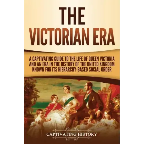 The Victorian Era: A Captivating Guide to the Life of Queen Victoria and an Era in the History of the United Kingdom Known for Its Hierar