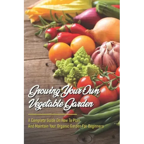 Growing Your Own Vegetable Garden: A Complete Guide On How To Plan And Maintain Your Organic Garden For Beginners: Start Your Home Gardening