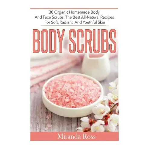 Body Scrubs: 30 Organic Homemade Body And Face Scrubs, The Best All-Natural Recipes For Soft, Radiant And Youthful Skin