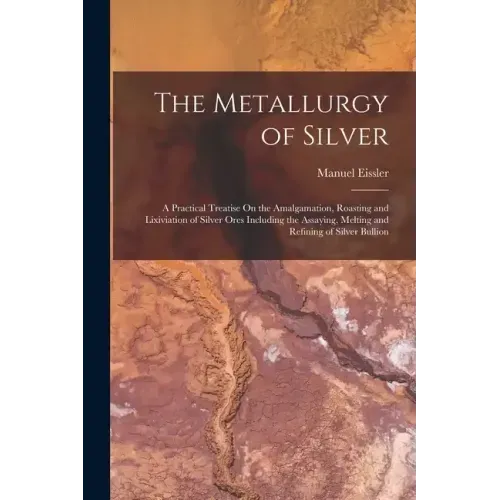 The Metallurgy of Silver: A Practical Treatise On the Amalgamation, Roasting and Lixiviation of Silver Ores Including the Assaying, Melting and