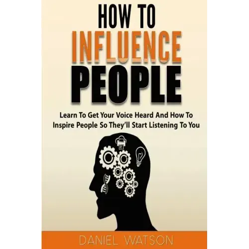 How To Influence People: Learn to get your voice heard and how to inspire people so they'll start listening to you