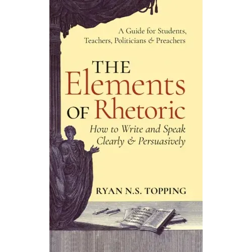 The Elements of Rhetoric: How to Write and Speak Clearly and Persuasively -- A Guide for Students, Teachers, Politicians & Preachers
