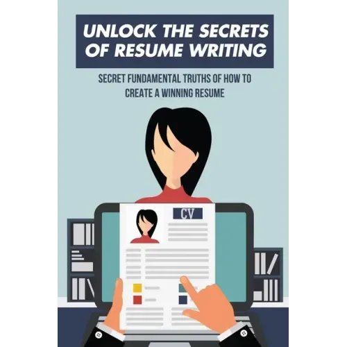 Unlock The Secrets Of Resume Writing: Secret Fundamental Truths Of How To Create A Winning Resume: How To Make A Resume For First Job