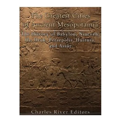 The Greatest Cities of Ancient Mesopotamia: The History of Babylon, Nineveh, Ur, Uruk, Persepolis, Hattusa, and Assur