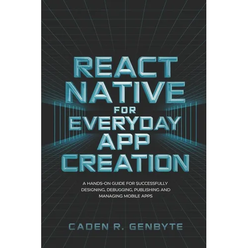 React Native for Everyday App Creation: A Hands-On Guide for Successfully Designing, Debugging, Publishing and Managing Mobile Apps