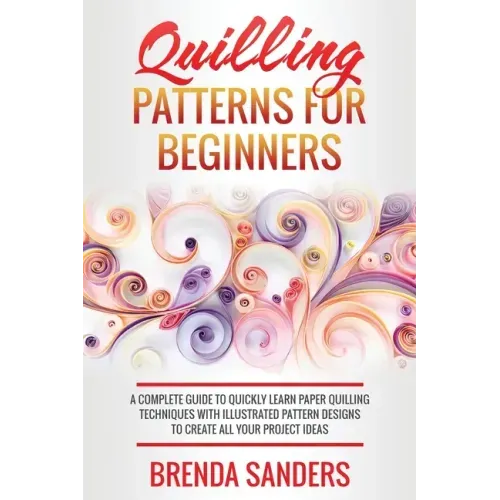 Quilling Patterns For Beginners: A Complete Guide To Quickly Learn Paper Quilling Techniques With Illustrated Pattern Designs To Create All Your Proje