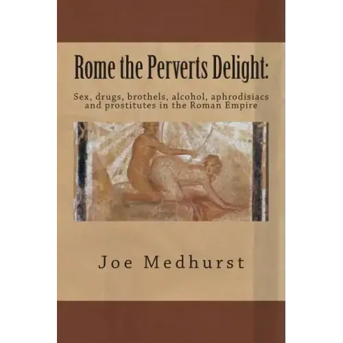 Rome the Perverts Delight: Sex, drugs, brothels, alcohol, aphrodisiacs and prostitutes in the Roman Empire