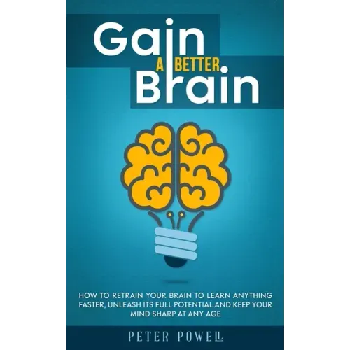 Gain a Better Brain: How to Retrain Your Brain to Learn Anything Faster, Unleash Its Full Potential and Keep Your Mind Sharp at Any Age