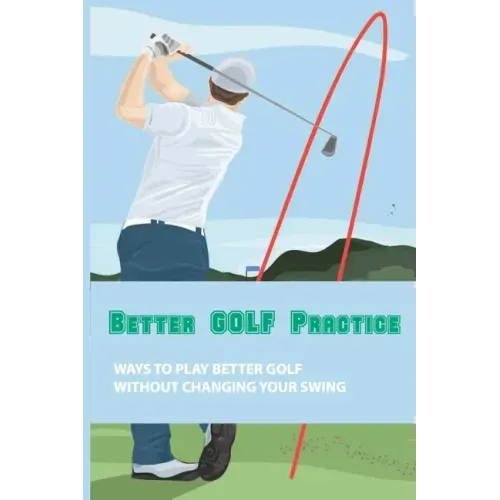 Better Golf Practice: Ways To Play Better Golf Without Changing Your Swing: Steps To Become A Better Golfer