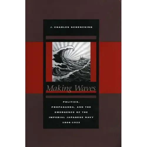 Making Waves: Politics, Propaganda, and the Emergence of the Imperial Japanese Navy, 1868-1922