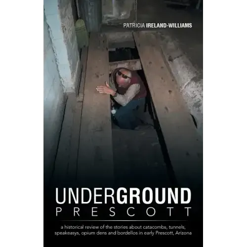 Underground Prescott: A Historical Review of the Stories about Catacombs, Tunnels, Speakeasys, Opium Dens and Bordellos in Early Prescott, a