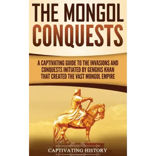 The Mongol Conquests: A Captivating Guide to the Invasions and Conquests Initiated by Genghis Khan That Created the Vast Mongol Empire