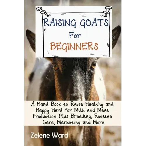 Raising Goats for Beginners: A Hand Book to Raise Healthy and Happy Herd for Milk and Meat Production Plus Breeding, Routine Care, Marketing and More