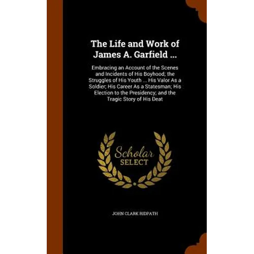 The Life and Work of James A. Garfield ...: Embracing an Account of the Scenes and Incidents of His Boyhood; the Struggles of His Youth ... His Valor