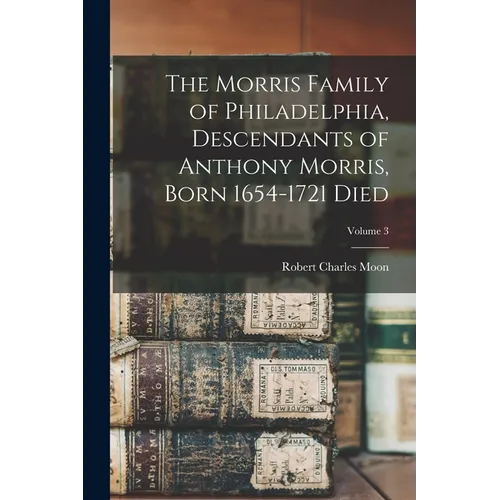 The Morris Family of Philadelphia, Descendants of Anthony Morris, Born 1654-1721 Died; Volume 3