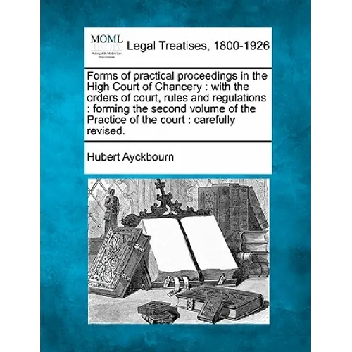 Forms of Practical Proceedings in the High Court of Chancery: With the Orders of Court, Rules and Regulations: Forming the Second Volume of the Practi