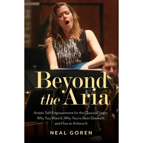 Beyond the Aria: Artistic Self-Empowerment for the Classical Singer: Why You Want It, Why You've Been Denied It, and How to Achieve It
