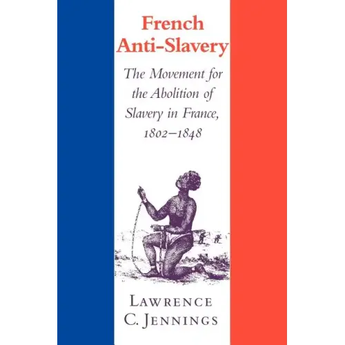French Anti-Slavery: The Movement for the Abolition of Slavery in France, 1802 1848
