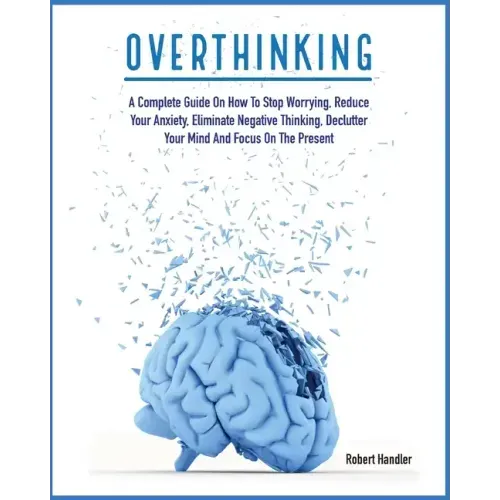 Overthinking: A Complete Guide on How to Stop Worrying, Reduce Your Anxiety, Eliminate Negative Thinking, Declutter Your Mind and Focus on the Present