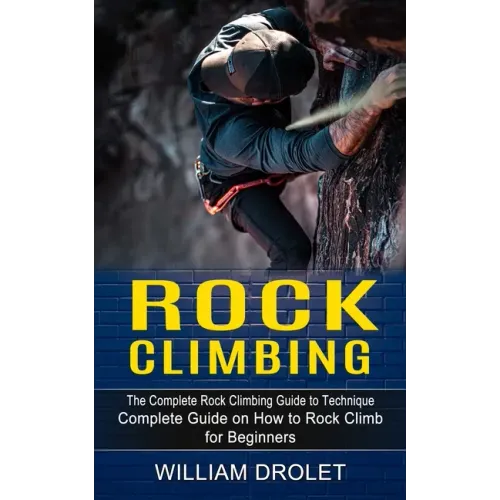 Rock Climbing: The Complete Rock Climbing Guide to Technique (Complete Guide on How to Rock Climb for Beginners)