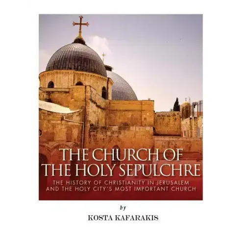 The Church of the Holy Sepulchre: The History of Christianity in Jerusalem and the Holy City's Most Important Church