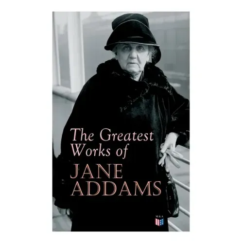 The Greatest Works of Jane Addams: Democracy and Social Ethics, the Spirit of Youth and the City Streets, a New Conscience and an Ancient Evil, Why Wo