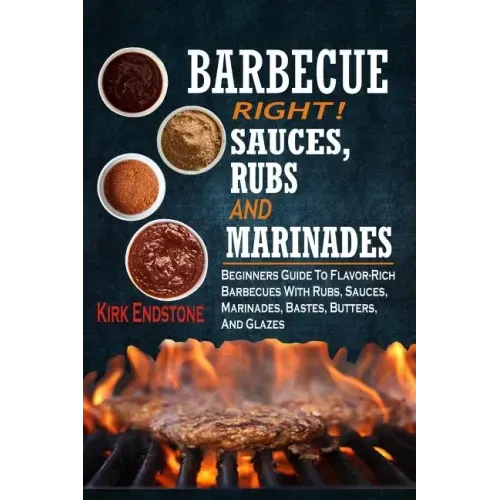 Barbecue Right!: Sauces, Rubs And Marinades: Beginners Guide To Flavor-Rich Barbecues With Rubs, Sauces, Marinades, Bastes, Butters, And Glazes