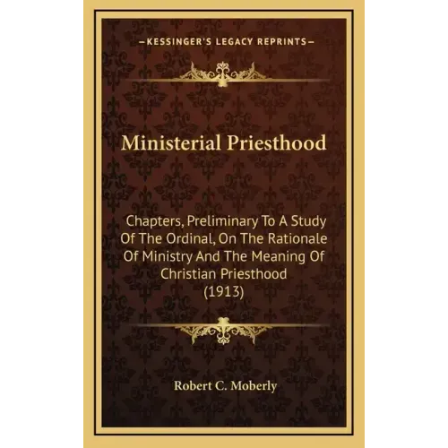 Ministerial Priesthood: Chapters, Preliminary To A Study Of The Ordinal, On The Rationale Of Ministry And The Meaning Of Christian Priesthood (1913)
