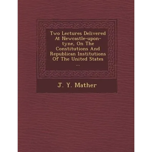 Two Lectures Delivered at Newcastle-Upon-Tyne, on the Constitutions and Republican Institutions of the United States ...