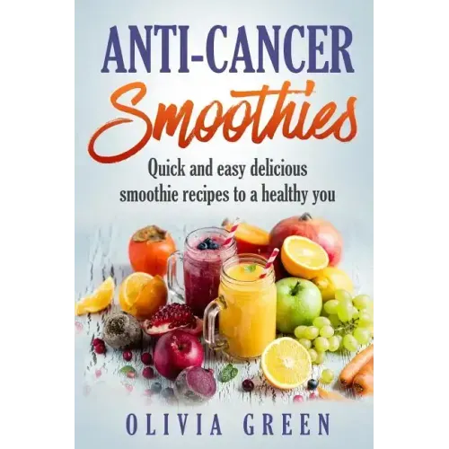 Anti Cancer Smoothies: Quick and easy delicious smoothie recipes to a healthy you