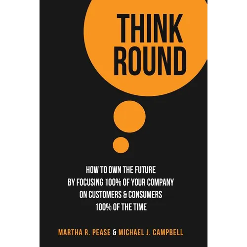 Think Round: How To Own The Future By Focusing 100% Of Your Company On Customers & Consumers 100% Of The Time
