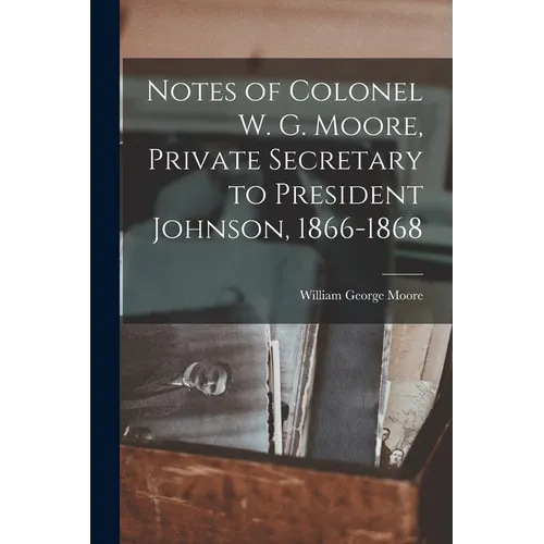 Notes of Colonel W. G. Moore, Private Secretary to President Johnson, 1866-1868