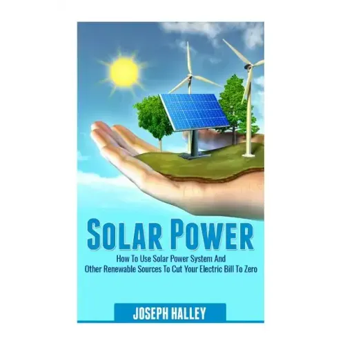 Solar Power: How to Use Solar Power System and Other Renewable Sources to Cut Your Electric Bill to Zero