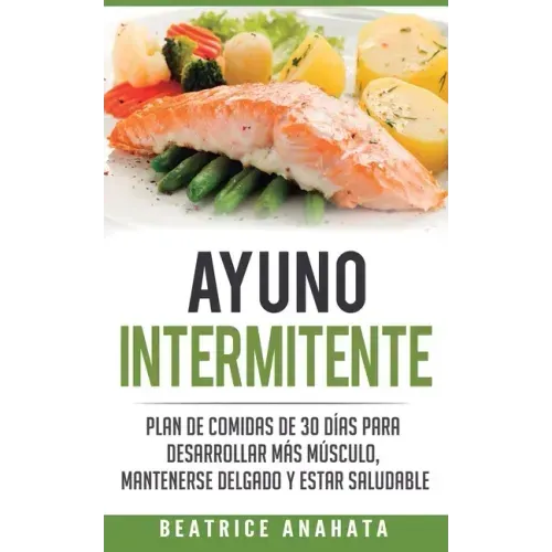 Ayuno Intermitente: Plan De Comidas De 30 Dias Para Desarrollar Mas Musculo, Mantenerse Delgado Y Estar Saludable