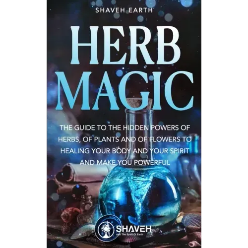 Herb Magic: The Guide to the Hidden Power of Herbs, of Plants and Flowers; to Healing your Body and your Spirit, and making you Powerful