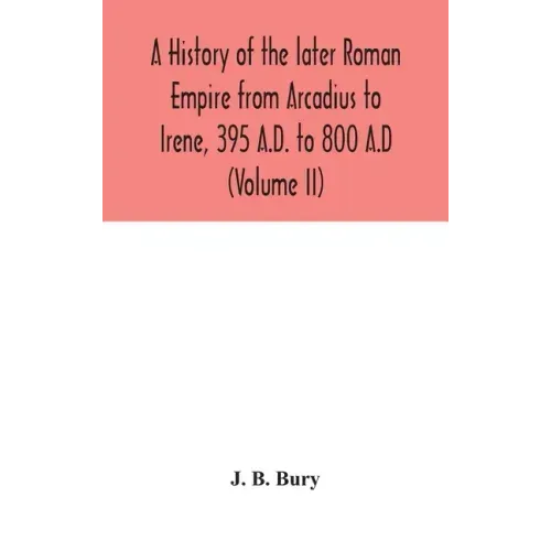 A history of the later Roman Empire from Arcadius to Irene, 395 A.D. to 800 A.D (Volume II)