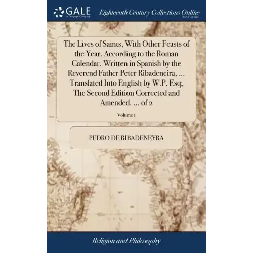 The Lives of Saints, With Other Feasts of the Year, According to the Roman Calendar. Written in Spanish by the Reverend Father Peter Ribadeneira, ...
