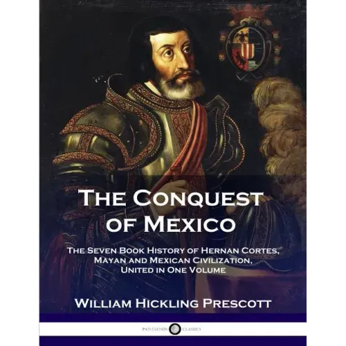 The Conquest of Mexico: The Seven Book History of Hernan Cortes, Mayan and Mexican Civilization, United in One Volume