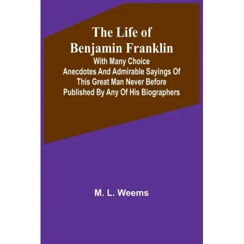 The Life of Benjamin Franklin: With Many Choice Anecdotes and admirable sayings of this great man never before published by any of his biographers
