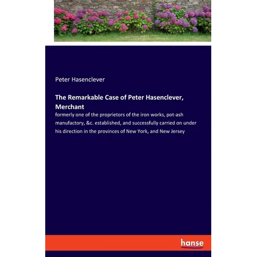 The Remarkable Case of Peter Hasenclever, Merchant: formerly one of the proprietors of the iron works, pot-ash manufactory, &c. established, and succe