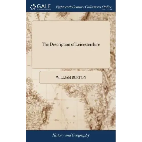 The Description of Leicestershire: Containing, Matters of Antiquity, History, Armoury, and Genealogy. By ... William Burton, Esq. The Second Edition.